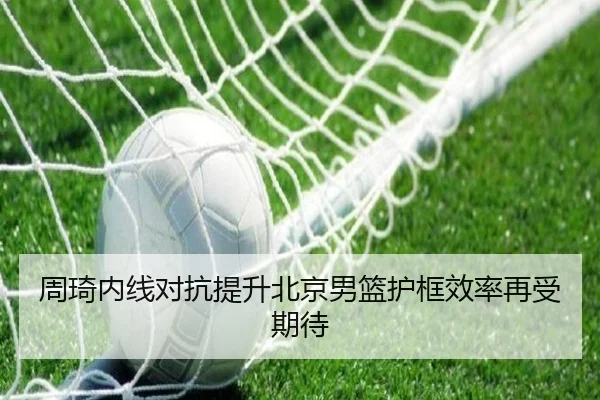 周琦内线对抗提升北京男篮护框效率再受期待